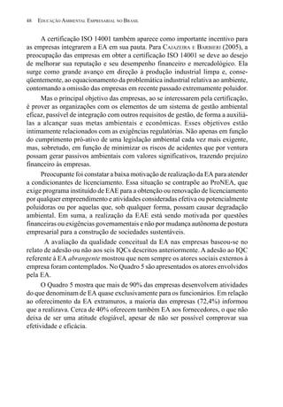 48   EDUCAÇÃO AMBIENTAL EMPRESARIAL NO BRASIL


      A certificação ISO 14001 também aparece como importante incentivo para
as empresas integrarem a EA em sua pauta. Para CAJAZEIRA E BARBIERI (2005), a
preocupação das empresas em obter a certificação ISO 14001 se deve ao desejo
de melhorar sua reputação e seu desempenho financeiro e mercadológico. Ela
surge como grande avanço em direção à produção industrial limpa e, conse-
qüentemente, ao equacionamento da problemática industrial relativa ao ambiente,
contornando a omissão das empresas em recente passado extremamente poluidor.
      Mas o principal objetivo das empresas, ao se interessarem pela certificação,
é prover as organizações com os elementos de um sistema de gestão ambiental
eficaz, passível de integração com outros requisitos de gestão, de forma a auxiliá-
las a alcançar suas metas ambientais e econômicas. Esses objetivos estão
intimamente relacionados com as exigências regulatórias. Não apenas em função
do cumprimento pró-ativo de uma legislação ambiental cada vez mais exigente,
mas, sobretudo, em função de minimizar os riscos de acidentes que por ventura
possam gerar passivos ambientais com valores significativos, trazendo prejuízo
financeiro às empresas.
      Preocupante foi constatar a baixa motivação de realização da EA para atender
a condicionantes de licenciamento. Essa situação se contrapõe ao ProNEA, que
exige programa instituído de EAE para a obtenção ou renovação de licenciamento
por qualquer empreendimento e atividades consideradas efetiva ou potencialmente
poluidoras ou por aquelas que, sob qualquer forma, possam causar degradação
ambiental. Em suma, a realização da EAE está sendo motivada por questões
financeiras ou exigências governamentais e não por mudança autônoma de postura
empresarial para a construção de sociedades sustentáveis.
       A avaliação da qualidade conceitual da EA nas empresas baseou-se no
relato de adesão ou não aos seis IQCs descritos anteriormente. A adesão ao IQC
referente à EA abrangente mostrou que nem sempre os atores sociais externos à
empresa foram contemplados. No Quadro 5 são apresentados os atores envolvidos
pela EA.
      O Quadro 5 mostra que mais de 90% das empresas desenvolvem atividades
do que denominam de EA quase exclusivamente para os funcionários. Em relação
ao oferecimento da EA extramuros, a maioria das empresas (72,4%) informou
que a realizava. Cerca de 40% oferecem também EA aos fornecedores, o que não
deixa de ser uma atitude elogiável, apesar de não ser possível comprovar sua
efetividade e eficácia.
 