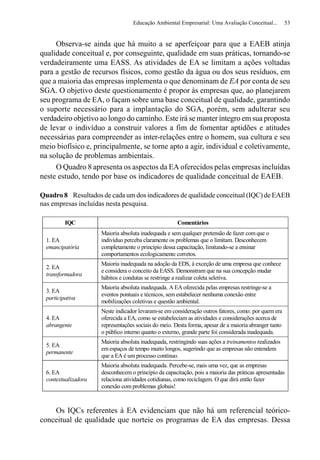 Educação Ambiental Empresarial: Uma Avaliação Conceitual...          53


     Observa-se ainda que há muito a se aperfeiçoar para que a EAEB atinja
qualidade conceitual e, por conseguinte, qualidade em suas práticas, tornando-se
verdadeiramente uma EASS. As atividades de EA se limitam a ações voltadas
para a gestão de recursos físicos, como gestão da água ou dos seus resíduos, em
que a maioria das empresas implementa o que denominam de EA por conta de seu
SGA. O objetivo deste questionamento é propor às empresas que, ao planejarem
seu programa de EA, o façam sobre uma base conceitual de qualidade, garantindo
o suporte necessário para a implantação do SGA, porém, sem adulterar seu
verdadeiro objetivo ao longo do caminho. Este irá se manter íntegro em sua proposta
de levar o indivíduo a construir valores a fim de fomentar aptidões e atitudes
necessárias para compreender as inter-relações entre o homem, sua cultura e seu
meio biofísico e, principalmente, se torne apto a agir, individual e coletivamente,
na solução de problemas ambientais.
     O Quadro 8 apresenta os aspectos da EA oferecidos pelas empresas incluídas
neste estudo, tendo por base os indicadores de qualidade conceitual de EAEB.

Quadro 8 Resultados de cada um dos indicadores de qualidade conceitual (IQC) de EAEB
nas empresas incluídas nesta pesquisa.

          IQC                                          Comentários
                      Maioria absoluta inadequada e sem qualquer pretensão de fazer com que o
  1. EA               indivíduo perceba claramente os problemas que o limitam. Desconhecem
  emancipatória       completamente o princípio dessa capacitação, limitando-se a ensinar
                      comportamentos ecologicamente corretos.
                      Maioria inadequada na adoção da EDS, à exceção de uma empresa que conhece
  2. EA
                      e considera o conceito da EASS. Demonstram que na sua concepção mudar
  transformadora
                      hábitos e condutas se restringe a realizar coleta seletiva.
                      Maioria absoluta inadequada. A EA oferecida pelas empresas restringe-se a
  3. EA
                      eventos pontuais e técnicos, sem estabelecer nenhuma conexão entre
  participativa
                      mobilizações coletivas e questão ambiental.
                      Neste indicador levaram-se em consideração outros fatores, como: por quem era
  4. EA               oferecida a EA, como se estabeleciam as atividades e considerações acerca de
  abrangente          representações sociais do meio. Desta forma, apesar de a maioria abranger tanto
                      o público interno quanto o externo, grande parte foi considerada inadequada.
                      Maioria absoluta inadequada, restringindo suas ações a treinamentos realizados
  5. EA
                      em espaços de tempo muito longos, sugerindo que as empresas não entendem
  permanente
                      que a EA é um processo contínuo.
                      Maioria absoluta inadequada. Percebe-se, mais uma vez, que as empresas
  6. EA               desconhecem o princípio da capacitação, pois a maioria das práticas apresentadas
  contextualizadora   relaciona atividades cotidianas, como reciclagem. O que dirá então fazer
                      conexão com problemas globais!



    Os IQCs referentes à EA evidenciam que não há um referencial teórico-
conceitual de qualidade que norteie os programas de EA das empresas. Dessa
 