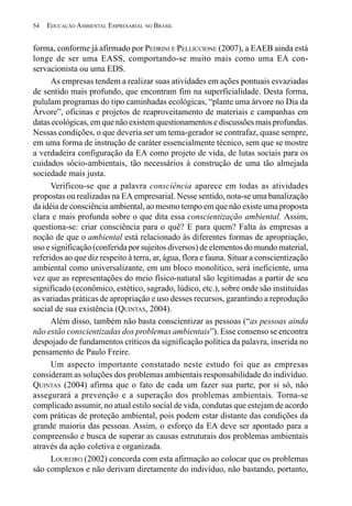 54   EDUCAÇÃO AMBIENTAL EMPRESARIAL NO BRASIL


forma, conforme já afirmado por PEDRINI E PELLICCIONE (2007), a EAEB ainda está
longe de ser uma EASS, comportando-se muito mais como uma EA con-
servacionista ou uma EDS.
      As empresas tendem a realizar suas atividades em ações pontuais esvaziadas
de sentido mais profundo, que encontram fim na superficialidade. Desta forma,
pululam programas do tipo caminhadas ecológicas, “plante uma árvore no Dia da
Árvore”, oficinas e projetos de reaproveitamento de materiais e campanhas em
datas ecológicas, em que não existem questionamentos e discussões mais profundas.
Nessas condições, o que deveria ser um tema-gerador se contrafaz, quase sempre,
em uma forma de instrução de caráter essencialmente técnico, sem que se mostre
a verdadeira configuração da EA como projeto de vida, de lutas sociais para os
cuidados sócio-ambientais, tão necessários à construção de uma tão almejada
sociedade mais justa.
      Verificou-se que a palavra consciência aparece em todas as atividades
propostas ou realizadas na EA empresarial. Nesse sentido, nota-se uma banalização
da idéia de consciência ambiental, ao mesmo tempo em que não existe uma proposta
clara e mais profunda sobre o que dita essa conscientização ambiental. Assim,
questiona-se: criar consciência para o quê? E para quem? Falta às empresas a
noção de que o ambiental está relacionado às diferentes formas de apropriação,
uso e significação (conferida por sujeitos diversos) de elementos do mundo material,
referidos ao que diz respeito à terra, ar, água, flora e fauna. Situar a conscientização
ambiental como universalizante, em um bloco monolítico, será ineficiente, uma
vez que as representações do meio físico-natural são legitimadas a partir de seu
significado (econômico, estético, sagrado, lúdico, etc.), sobre onde são instituídas
as variadas práticas de apropriação e uso desses recursos, garantindo a reprodução
social de sua existência (QUINTAS, 2004).
      Além disso, também não basta conscientizar as pessoas (“as pessoas ainda
não estão conscientizadas dos problemas ambientais”). Esse consenso se encontra
despojado de fundamentos críticos da significação política da palavra, inserida no
pensamento de Paulo Freire.
      Um aspecto importante constatado neste estudo foi que as empresas
consideram as soluções dos problemas ambientais responsabilidade do indivíduo.
QUINTAS (2004) afirma que o fato de cada um fazer sua parte, por si só, não
assegurará a prevenção e a superação dos problemas ambientais. Torna-se
complicado assumir, no atual estilo social de vida, condutas que estejam de acordo
com práticas de proteção ambiental, pois podem estar distante das condições da
grande maioria das pessoas. Assim, o esforço da EA deve ser apontado para a
compreensão e busca de superar as causas estruturais dos problemas ambientais
através da ação coletiva e organizada.
      LOUREIRO (2002) concorda com esta afirmação ao colocar que os problemas
são complexos e não derivam diretamente do indivíduo, não bastando, portanto,
 