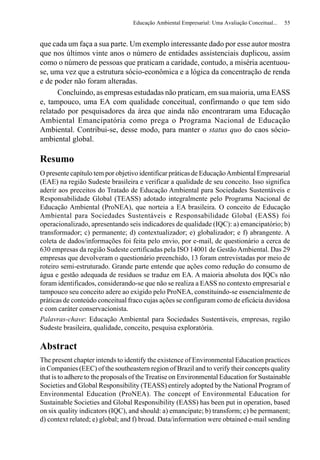 Educação Ambiental Empresarial: Uma Avaliação Conceitual...   55


que cada um faça a sua parte. Um exemplo interessante dado por esse autor mostra
que nos últimos vinte anos o número de entidades assistenciais duplicou, assim
como o número de pessoas que praticam a caridade, contudo, a miséria acentuou-
se, uma vez que a estrutura sócio-econômica e a lógica da concentração de renda
e de poder não foram alteradas.
      Concluindo, as empresas estudadas não praticam, em sua maioria, uma EASS
e, tampouco, uma EA com qualidade conceitual, confirmando o que tem sido
relatado por pesquisadores da área que ainda não encontraram uma Educação
Ambiental Emancipatória como prega o Programa Nacional de Educação
Ambiental. Contribui-se, desse modo, para manter o status quo do caos sócio-
ambiental global.

Resumo
O presente capítulo tem por objetivo identificar práticas de Educação Ambiental Empresarial
(EAE) na região Sudeste brasileira e verificar a qualidade de seu conceito. Isso significa
aderir aos preceitos do Tratado de Educação Ambiental para Sociedades Sustentáveis e
Responsabilidade Global (TEASS) adotado integralmente pelo Programa Nacional de
Educação Ambiental (ProNEA), que norteia a EA brasileira. O conceito de Educação
Ambiental para Sociedades Sustentáveis e Responsabilidade Global (EASS) foi
operacionalizado, apresentando seis indicadores de qualidade (IQC): a) emancipatório; b)
transformador; c) permanente; d) contextualizador; e) globalizador; e f) abrangente. A
coleta de dados/informações foi feita pelo envio, por e-mail, de questionário a cerca de
630 empresas da região Sudeste certificadas pela ISO 14001 de Gestão Ambiental. Das 29
empresas que devolveram o questionário preenchido, 13 foram entrevistadas por meio de
roteiro semi-estruturado. Grande parte entende que ações como redução do consumo de
água e gestão adequada de resíduos se traduz em EA. A maioria absoluta dos IQCs não
foram identificados, considerando-se que não se realiza a EASS no contexto empresarial e
tampouco seu conceito adere ao exigido pelo ProNEA, constituindo-se essencialmente de
práticas de conteúdo conceitual fraco cujas ações se configuram como de eficácia duvidosa
e com caráter conservacionista.
Palavras-chave: Educação Ambiental para Sociedades Sustentáveis, empresas, região
Sudeste brasileira, qualidade, conceito, pesquisa exploratória.

Abstract
The present chapter intends to identify the existence of Environmental Education practices
in Companies (EEC) of the southeastern region of Brazil and to verify their concepts quality
that is to adhere to the proposals of the Treatise on Environmental Education for Sustainable
Societies and Global Responsibility (TEASS) entirely adopted by the National Program of
Environmental Education (ProNEA). The concept of Environmental Education for
Sustainable Societies and Global Responsibility (EASS) has been put in operation, based
on six quality indicators (IQC), and should: a) emancipate; b) transform; c) be permanent;
d) context related; e) global; and f) broad. Data/information were obtained e-mail sending
 