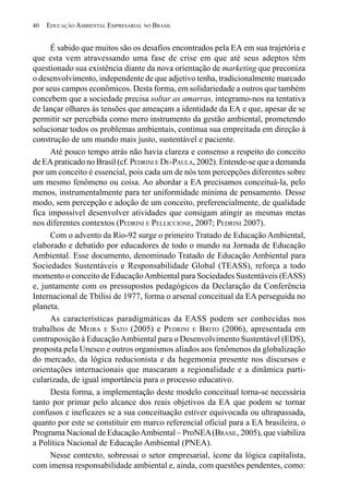 40   EDUCAÇÃO AMBIENTAL EMPRESARIAL NO BRASIL


      É sabido que muitos são os desafios encontrados pela EA em sua trajetória e
que esta vem atravessando uma fase de crise em que até seus adeptos têm
questionado sua existência diante da nova orientação de marketing que preconiza
o desenvolvimento, independente de que adjetivo tenha, tradicionalmente marcado
por seus campos econômicos. Desta forma, em solidariedade a outros que também
concebem que a sociedade precisa soltar as amarras, integramo-nos na tentativa
de lançar olhares às tensões que ameaçam a identidade da EA e que, apesar de se
permitir ser percebida como mero instrumento da gestão ambiental, prometendo
solucionar todos os problemas ambientais, continua sua empreitada em direção à
construção de um mundo mais justo, sustentável e paciente.
      Até pouco tempo atrás não havia clareza e consenso a respeito do conceito
de EA praticado no Brasil (cf. PEDRINI E DE-PAULA, 2002). Entende-se que a demanda
por um conceito é essencial, pois cada um de nós tem percepções diferentes sobre
um mesmo fenômeno ou coisa. Ao abordar a EA precisamos conceituá-la, pelo
menos, instrumentalmente para ter uniformidade mínima de pensamento. Desse
modo, sem percepção e adoção de um conceito, preferencialmente, de qualidade
fica impossível desenvolver atividades que consigam atingir as mesmas metas
nos diferentes contextos (PEDRINI E PELLICCIONE, 2007; PEDRINI 2007).
      Com o advento da Rio-92 surge o primeiro Tratado de Educação Ambiental,
elaborado e debatido por educadores de todo o mundo na Jornada de Educação
Ambiental. Esse documento, denominado Tratado de Educação Ambiental para
Sociedades Sustentáveis e Responsabilidade Global (TEASS), reforça a todo
momento o conceito de Educação Ambiental para Sociedades Sustentáveis (EASS)
e, juntamente com os pressupostos pedagógicos da Declaração da Conferência
Internacional de Tbilisi de 1977, forma o arsenal conceitual da EA perseguida no
planeta.
      As características paradigmáticas da EASS podem ser conhecidas nos
trabalhos de MEIRA E SATO (2005) e PEDRINI E BRITO (2006), apresentada em
contraposição à Educação Ambiental para o Desenvolvimento Sustentável (EDS),
proposta pela Unesco e outros organismos aliados aos fenômenos da globalização
do mercado, da lógica reducionista e da hegemonia presente nos discursos e
orientações internacionais que mascaram a regionalidade e a dinâmica parti-
cularizada, de igual importância para o processo educativo.
      Desta forma, a implementação deste modelo conceitual torna-se necessária
tanto por primar pelo alcance dos reais objetivos da EA que podem se tornar
confusos e ineficazes se a sua conceituação estiver equivocada ou ultrapassada,
quanto por este se constituir em marco referencial oficial para a EA brasileira, o
Programa Nacional de Educação Ambiental – ProNEA (BRASIL, 2005), que viabiliza
a Política Nacional de Educação Ambiental (PNEA).
      Nesse contexto, sobressai o setor empresarial, ícone da lógica capitalista,
com imensa responsabilidade ambiental e, ainda, com questões pendentes, como:
 