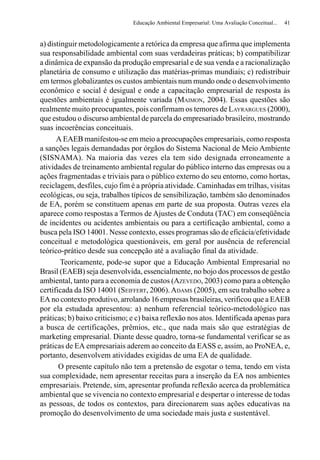 Educação Ambiental Empresarial: Uma Avaliação Conceitual...   41


a) distinguir metodologicamente a retórica da empresa que afirma que implementa
sua responsabilidade ambiental com suas verdadeiras práticas; b) compatibilizar
a dinâmica de expansão da produção empresarial e de sua venda e a racionalização
planetária de consumo e utilização das matérias-primas mundiais; c) redistribuir
em termos globalizantes os custos ambientais num mundo onde o desenvolvimento
econômico e social é desigual e onde a capacitação empresarial de resposta às
questões ambientais é igualmente variada (MAIMON, 2004). Essas questões são
realmente muito preocupantes, pois confirmam os temores de LAYRARGUES (2000),
que estudou o discurso ambiental de parcela do empresariado brasileiro, mostrando
suas incoerências conceituais.
      A EAEB manifestou-se em meio a preocupações empresariais, como resposta
a sanções legais demandadas por órgãos do Sistema Nacional de Meio Ambiente
(SISNAMA). Na maioria das vezes ela tem sido designada erroneamente a
atividades de treinamento ambiental regular do público interno das empresas ou a
ações fragmentadas e triviais para o público externo do seu entorno, como hortas,
reciclagem, desfiles, cujo fim é a própria atividade. Caminhadas em trilhas, visitas
ecológicas, ou seja, trabalhos típicos de sensibilização, também são denominados
de EA, porém se constituem apenas em parte de sua proposta. Outras vezes ela
aparece como respostas a Termos de Ajustes de Conduta (TAC) em conseqüência
de incidentes ou acidentes ambientais ou para a certificação ambiental, como a
busca pela ISO 14001. Nesse contexto, esses programas são de eficácia/efetividade
conceitual e metodológica questionáveis, em geral por ausência de referencial
teórico-prático desde sua concepção até a avaliação final da atividade.
        Teoricamente, pode-se supor que a Educação Ambiental Empresarial no
Brasil (EAEB) seja desenvolvida, essencialmente, no bojo dos processos de gestão
ambiental, tanto para a economia de custos (AZEVEDO, 2003) como para a obtenção
certificada da ISO 14001 (SEIFFERT, 2006). ADAMS (2005), em seu trabalho sobre a
EA no contexto produtivo, arrolando 16 empresas brasileiras, verificou que a EAEB
por ela estudada apresentou: a) nenhum referencial teórico-metodológico nas
práticas; b) baixo criticismo; e c) baixa reflexão nos atos. Identificada apenas para
a busca de certificações, prêmios, etc., que nada mais são que estratégias de
marketing empresarial. Diante desse quadro, torna-se fundamental verificar se as
práticas de EA empresariais aderem ao conceito da EASS e, assim, ao ProNEA, e,
portanto, desenvolvem atividades exigidas de uma EA de qualidade.
       O presente capítulo não tem a pretensão de esgotar o tema, tendo em vista
sua complexidade, nem apresentar receitas para a inserção da EA nos ambientes
empresariais. Pretende, sim, apresentar profunda reflexão acerca da problemática
ambiental que se vivencia no contexto empresarial e despertar o interesse de todas
as pessoas, de todos os contextos, para direcionarem suas ações educativas na
promoção do desenvolvimento de uma sociedade mais justa e sustentável.
 