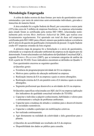 42   EDUCAÇÃO AMBIENTAL EMPRESARIAL NO BRASIL


Metodologia Empregada
      A coleta de dados ocorreu de duas formas: por meio de questionários semi-
estruturados e por meio de entrevistas semi-estruturadas individuais, gravadas e
transcritas de maneira literal.
      A área estudada foi a região Sudeste do Brasil, por concentrar a maior parte
(32%) das cerca de 5 milhões de empresas brasileiras. As empresas selecionadas
para estudo foram as certificadas pela norma ISO 14001, relacionadas nomi-
nalmente pela revista Meio Ambiente Industrial de 2006, que realiza esse
levantamento regularmente. Foi apontado um total de duas mil empresas
certificadas pela ISO 14001 para o Brasil, número que poderia indicar a existência
de EA através do quesito de qualificação e treinamento de pessoal. À região Sudeste
coube 657 empresas oriundas da lista original.
      A primeira etapa da pesquisa foi a formulação e o envio de questionário,
solicitando-se a resposta do educador ambiental da empresa ou de alguém por ele
determinado. Foram selecionados seis Indicadores de Qualidade Conceitual (IQC),
segundo PEDRINI E PELLICCIONE (2007), que se tornaram categorias de análise da
EAE a partir do TEASS. Esses indicadores encontram-se definidos no Quadro 1.
      Esse questionário encerrou as seguintes questões:
      a) Questões gerais:
         Existência de programa/projeto/atividade de EA na empresa.
         Motivos para a prática de educação ambiental na empresa.
         Realização interna da EA na empresa e quais os atores abrangidos.
         Realização externa da EA em paralelo com a EA interna e quais os atores
         abrangidos.
         Segmento profissional que desenvolve as atividades de EA na empresa.
      b) Questões específicas relacionadas aos IQCs da EA na empresa (aplicação
         dos indicadores de qualidade conceitual retirados do TEASS):
         Capacitar o indivíduo a adquirir conhecimento, habilidades e valores para
         o enfrentamento e solução de problemas ambientais.
         Capacitar para a mudança de atitudes e condutas para o desenvolvimento
         de sociedades sustentáveis.
         Capacitar o cidadão a participar em mobilizações coletivas.
         Ser realizada continuamente.
         Agir diretamente na realidade da coletividade e dela generalizar para o
         planeta.
      c) Questões de acessibilidade aos resultados da EA da empresa:
         Disponibilidade dos dados ao público para consulta.
 