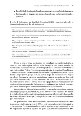 Educação Ambiental Empresarial: Uma Avaliação Conceitual...        43


         Possibilidade de disponibilização dos dados como contribuição à pesquisa.
         Participação da empresa em entrevista em tempo real em contribuição à
         pesquisa.

Quadro 1 Indicadores de Qualidade Conceitual (IQC) e sua descrição (não há
hierarquização na relação dos seis indicadores).


  1. EA emancipatória, que permita aos atores envolvidos com a empresa adquirir conhecimentos e
  habilidades, por meio de experiências que os tornem aptos a enfrentar e resolver problemas ambientais.

  2. EA transformadora, buscando desenvolver no trabalhador a capacidade de mudar de atitudes para o
  desenvolvimento de Sociedades Sustentáveis.

  3. EA participativa, estimulando a participação individual e coletiva do trabalhador na resolução de
  problemas ambientais sobre sua função.

  4. EA abrangente, envolvendo a totalidade dos grupos sociais influenciados pelo parque industrial da
  empresa.

  5. EA permanente, em que a atividade seja continuada.

  6. EA contextualizadora, permitindo ao indivíduo agir diretamente na realidade da coletividade e dela
  alcançar a dimensão planetária.



      Optou-se pelo envio do questionário por e-mail pela sua rapidez e eficiência,
uma vez que toda região Sudeste seria abrangida e os custos envolvidos
inviabilizaria o uso dos Correios. Um endereço oficial de e-mail foi disponibilizado
pela Universidade Federal Fluminense para realização da pesquisa. Para obtenção
do endereço eletrônico das empresas foi realizada pesquisa via internet no sítio de
busca Google (www.google.com.br). Nessa etapa da pesquisa houve alguns
percalços. Esperava-se encontrar na página da empresa um endereço de e-mail
para envio do questionário. Porém, na maioria das vezes (70%), o endereço de e-
mail não constava no sítio; em vez disso, um espaço chamado “fale conosco” era
o único meio de comunicação. E algumas vezes era imposto um limite de caracteres
para envio da mensagem, impossibilitando mandar o questionário.
      Outro problema foi a ausência de um histórico de envio de e-mails no endereço
oficial (pgca_pesquisa_ea@vm.uff.br), o que impossibilitava o controle dos e-mails
já enviados. Um e-mail secundário (pesquisaeducaoambientalempresa@yahoo.com.br)
foi criado e adicionado no campo Cco (cópia de carbono oculta) ao enviar o questionário
pelo e-mail oficial.
      Os questionários foram enviados durante cinco semanas consecutivas, entre
os meses de outubro e novembro de 2006, e obtiveram-se tanto respostas negativas
como positivas. Foram consideradas negativas aquelas em que o questionário não
foi respondido, e positivas aquelas em que o questionário foi respondido. Dos
 