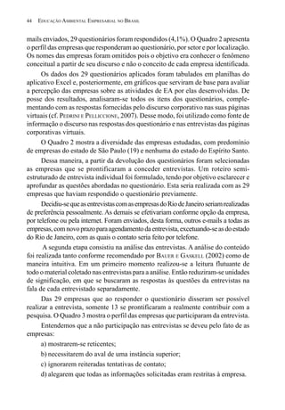 44   EDUCAÇÃO AMBIENTAL EMPRESARIAL NO BRASIL


mails enviados, 29 questionários foram respondidos (4,1%). O Quadro 2 apresenta
o perfil das empresas que responderam ao questionário, por setor e por localização.
Os nomes das empresas foram omitidos pois o objetivo era conhecer o fenômeno
conceitual a partir de seu discurso e não o conceito de cada empresa identificada.
      Os dados dos 29 questionários aplicados foram tabulados em planilhas do
aplicativo Excel e, posteriormente, em gráficos que serviram de base para avaliar
a percepção das empresas sobre as atividades de EA por elas desenvolvidas. De
posse dos resultados, analisaram-se todos os itens dos questionários, comple-
mentando com as respostas fornecidas pelo discurso corporativo nas suas páginas
virtuais (cf. PEDRINI E PELLICCIONE, 2007). Desse modo, foi utilizado como fonte de
informação o discurso nas respostas dos questionário e nas entrevistas das páginas
corporativas virtuais.
      O Quadro 2 mostra a diversidade das empresas estudadas, com predomínio
de empresas do estado de São Paulo (19) e nenhuma do estado do Espírito Santo.
      Dessa maneira, a partir da devolução dos questionários foram selecionadas
as empresas que se prontificaram a conceder entrevistas. Um roteiro semi-
estruturado de entrevista individual foi formulado, tendo por objetivo esclarecer e
aprofundar as questões abordadas no questionário. Esta seria realizada com as 29
empresas que haviam respondido o questionário previamente.
      Decidiu-se que as entrevistas com as empresas do Rio de Janeiro seriam realizadas
de preferência pessoalmente. As demais se efetivariam conforme opção da empresa,
por telefone ou pela internet. Foram enviados, desta forma, outros e-mails a todas as
empresas, com novo prazo para agendamento da entrevista, excetuando-se as do estado
do Rio de Janeiro, com as quais o contato seria feito por telefone.
      A segunda etapa consistiu na análise das entrevistas. A análise do conteúdo
foi realizada tanto conforme recomendado por BAUER E GASKELL (2002) como de
maneira intuitiva. Em um primeiro momento realizou-se a leitura flutuante de
todo o material coletado nas entrevistas para a análise. Então reduziram-se unidades
de significação, em que se buscaram as respostas às questões da entrevistas na
fala de cada entrevistado separadamente.
      Das 29 empresas que ao responder o questionário disseram ser possível
realizar a entrevista, somente 13 se prontificaram a realmente contribuir com a
pesquisa. O Quadro 3 mostra o perfil das empresas que participaram da entrevista.
      Entendemos que a não participação nas entrevistas se deveu pelo fato de as
empresas:
      a) mostrarem-se reticentes;
      b) necessitarem do aval de uma instância superior;
      c) ignorarem reiteradas tentativas de contato;
      d) alegarem que todas as informações solicitadas eram restritas à empresa.
 