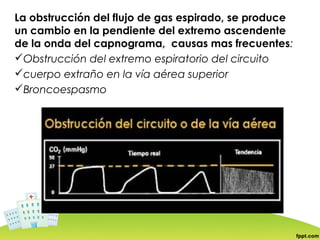La obstrucción del flujo de gas espirado, se produce
un cambio en la pendiente del extremo ascendente
de la onda del capnograma, causas mas frecuentes:
Obstrucción del extremo espiratorio del circuito
cuerpo extraño en la vía aérea superior
Broncoespasmo
 