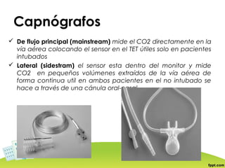 Capnógrafos
 De flujo principal (mainstream) mide el CO2 directamente en la
  vía aérea colocando el sensor en el TET útiles solo en pacientes
  intubados
 Lateral (sidestram) el sensor esta dentro del monitor y mide
  CO2 en pequeños volúmenes extraídos de la vía aérea de
  forma continua util en ambos pacientes en el no intubado se
  hace a través de una cánula oral-nasal
 