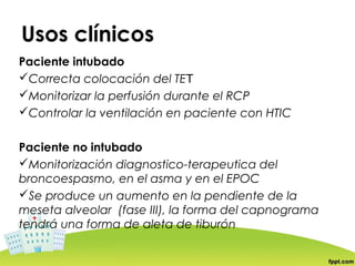 Usos clínicos
Paciente intubado
Correcta colocación del TET
Monitorizar la perfusión durante el RCP
Controlar la ventilación en paciente con HTIC


Paciente no intubado
Monitorización diagnostico-terapeutica del
broncoespasmo, en el asma y en el EPOC
Se produce un aumento en la pendiente de la
meseta alveolar (fase III), la forma del capnograma
tendrá una forma de aleta de tiburón
 