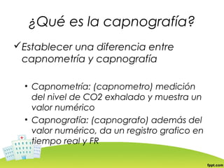 ¿Qué es la capnografía?
Establecer una diferencia entre
 capnometría y capnografía

  • Capnometría: (capnometro) medición
    del nivel de CO2 exhalado y muestra un
    valor numérico
  • Capnografía: (capnografo) además del
    valor numérico, da un registro grafico en
    tiempo real y FR
 