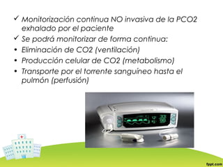  Monitorización continua NO invasiva de la PCO2
  exhalado por el paciente
 Se podrá monitorizar de forma continua:
• Eliminación de CO2 (ventilación)
• Producción celular de CO2 (metabolismo)
• Transporte por el torrente sanguíneo hasta el
  pulmón (perfusión)
 