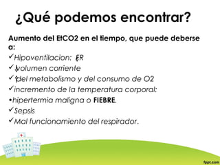 ¿Qué podemos encontrar?
Aumento del EtCO2 en el tiempo, que puede deberse
a:
Hipoventilacion: FR
 volumen corriente
 del metabolismo y del consumo de O2
incremento de la temperatura corporal:
•hipertermia maligna o FIEBRE.
Sepsis
Mal funcionamiento del respirador.
 