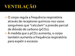 



O corpo regula a frequência respiratória
através de receptores quimicos nos vasos
sanguíneos que “calculam” a pressão parcial
de dióxido de carbono (pCO2).
À medida que o pCO2 aumenta, o corpo
também aumenta a frequência respiratória
para expelir o excesso

 