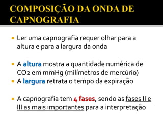 

Ler uma capnografia requer olhar para a
altura e para a largura da onda



A altura mostra a quantidade numérica de
CO2 em mmHg (milímetros de mercúrio)
A largura retrata o tempo da expiração




A capnografia tem 4 fases, sendo as fases II e
III as mais importantes para a interpretação

 