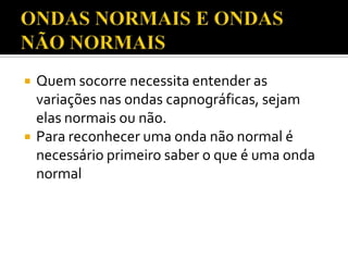 



Quem socorre necessita entender as
variações nas ondas capnográficas, sejam
elas normais ou não.
Para reconhecer uma onda não normal é
necessário primeiro saber o que é uma onda
normal

 