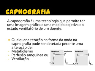 A capnografia é uma tecnologia que permite ter
uma imagem gráfica e uma medida objetiva do
estado ventilatório de um doente.
Qualquer alteração na forma da onda na
capnografia pode ser detetada perante uma
alteração de:
- Metabolismo
- Perfusão sanguínea ou
- Ventilação


 