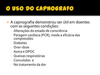 

A capnografia demonstrou ser útil em doentes
com as seguintes condições:
- Alterações do estado de consciência
- Paragem cardíaca (PCR), mede a eficácia das
-

compressões
Diabetes
Over-dose
Asma e DPOC
Queixas respiratórias
Convulsões e
No tratamento da dor

 