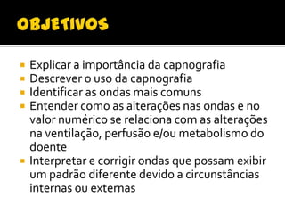 






Explicar a importância da capnografia
Descrever o uso da capnografia
Identificar as ondas mais comuns
Entender como as alterações nas ondas e no
valor numérico se relaciona com as alterações
na ventilação, perfusão e/ou metabolismo do
doente
Interpretar e corrigir ondas que possam exibir
um padrão diferente devido a circunstâncias
internas ou externas

 