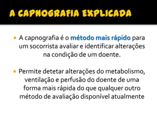 

A capnografia é o método mais rápido para
um socorrista avaliar e identificar alterações
na condição de um doente.



Permite detetar alterações do metabolismo,
ventilação e perfusão do doente de uma
forma mais rápida do que qualquer outro
método de avaliação disponível atualmente

 