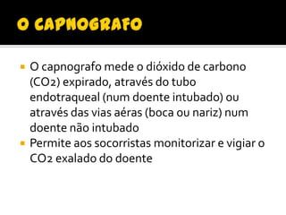 



O capnografo mede o dióxido de carbono
(CO2) expirado, através do tubo
endotraqueal (num doente intubado) ou
através das vias aéras (boca ou nariz) num
doente não intubado
Permite aos socorristas monitorizar e vigiar o
CO2 exalado do doente

 