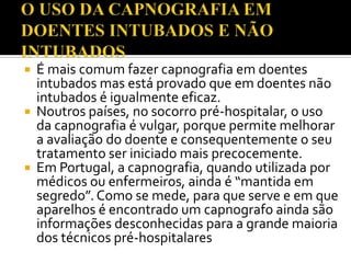 É mais comum fazer capnografia em doentes
intubados mas está provado que em doentes não
intubados é igualmente eficaz.
 Noutros países, no socorro pré-hospitalar, o uso
da capnografia é vulgar, porque permite melhorar
a avaliação do doente e consequentemente o seu
tratamento ser iniciado mais precocemente.
 Em Portugal, a capnografia, quando utilizada por
médicos ou enfermeiros, ainda é “mantida em
segredo”. Como se mede, para que serve e em que
aparelhos é encontrado um capnografo ainda são
informações desconhecidas para a grande maioria
dos técnicos pré-hospitalares


 