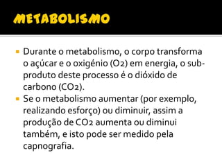 



Durante o metabolismo, o corpo transforma
o açúcar e o oxigénio (O2) em energia, o subproduto deste processo é o dióxido de
carbono (CO2).
Se o metabolismo aumentar (por exemplo,
realizando esforço) ou diminuir, assim a
produção de CO2 aumenta ou diminui
também, e isto pode ser medido pela
capnografia.

 