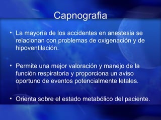 Capnografia
• La mayoría de los accidentes en anestesia se
relacionan con problemas de oxigenación y de
hipoventilación.
• Permite una mejor valoración y manejo de la
función respiratoria y proporciona un aviso
oportuno de eventos potencialmente letales.
• Orienta sobre el estado metabólico del paciente.
 