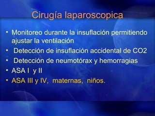 Cirugía laparoscopica
• Monitoreo durante la insuflación permitiendo
ajustar la ventilación
• Detección de insuflación accidental de CO2
• Detección de neumotórax y hemorragias
• ASA I y II
• ASA III y IV, maternas, niños.
 