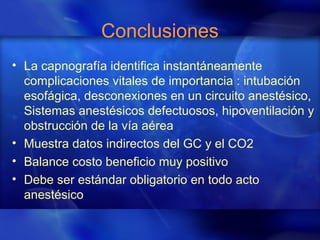 Conclusiones
• La capnografía identifica instantáneamente
complicaciones vitales de importancia : intubación
esofágica, desconexiones en un circuito anestésico,
Sistemas anestésicos defectuosos, hipoventilación y
obstrucción de la vía aérea
• Muestra datos indirectos del GC y el CO2
• Balance costo beneficio muy positivo
• Debe ser estándar obligatorio en todo acto
anestésico
 