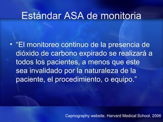 Estándar ASA de monitoria
• “El monitoreo continuo de la presencia de
dióxido de carbono expirado se realizará a
todos los pacientes, a menos que este
sea invalidado por la naturaleza de la
paciente, el procedimiento, o equipo.”
Capnography website. Harvard Medical School, 2006
 