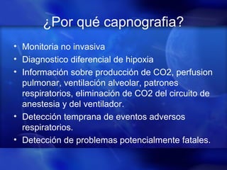 ¿Por qué capnografia?
• Monitoria no invasiva
• Diagnostico diferencial de hipoxia
• Información sobre producción de CO2, perfusion
pulmonar, ventilación alveolar, patrones
respiratorios, eliminación de CO2 del circuito de
anestesia y del ventilador.
• Detección temprana de eventos adversos
respiratorios.
• Detección de problemas potencialmente fatales.
 