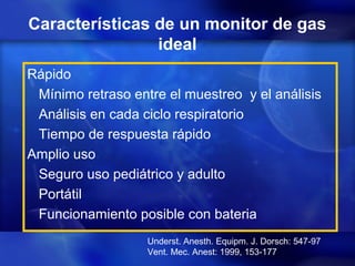 Características de un monitor de gas
ideal
Rápido
Mínimo retraso entre el muestreo y el análisis
Análisis en cada ciclo respiratorio
Tiempo de respuesta rápido
Amplio uso
Seguro uso pediátrico y adulto
Portátil
Funcionamiento posible con bateria
Underst. Anesth. Equipm. J. Dorsch: 547-97
Vent. Mec. Anest: 1999, 153-177
 