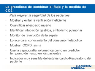  Lo grandioso de combinar el flujo y la medida de 
CO2 
… Para mejorar la seguridad de los pacientes 
• Mostrar y evitar la ventilación ineficiente 
• Cuantificar el espacio muerto 
• Identificar intubación gastrica, embolismo pulmonar 
• Monitor de evolución de la sepsis 
• Lo acerca al conocimiento del consumo metabolico 
• Mostrar COPD, asma 
• Use la capnografía volumetrica como un predictor 
temprano de riesgo en los pacientes 
• Indicador muy sensible del estatus cardio-Respiratorio del 
paciente 
 
