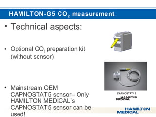  HAMILTON-G5 CO2 measurement 
• Technical aspects: 
• Optional CO2 preparation kit 
(without sensor) 
• Mainstream OEM 
CAPNOSTAT 5 sensor– Only 
HAMILTON MEDICAL’s 
CAPNOSTAT 5 sensor can be 
used! 
 