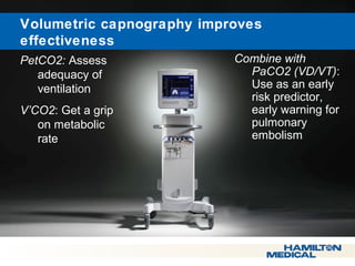  Volumetric capnography improves 
effectiveness 
PetCO2: Assess 
adequacy of 
ventilation 
V’CO2: Get a grip 
on metabolic 
rate 
Combine with 
PaCO2 (VD/VT): 
Use as an early 
risk predictor, 
early warning for 
pulmonary 
embolism 
 