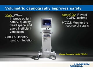  Volumetric capnography improves safety 
V’alv, VDaw: 
Improve patient 
safety, quantify 
dead space and 
avoid inefficient 
ventilation 
PetCO2: Identify 
gastric intubation 
slopeCO2: Reveal 
COPD, asthma 
V’CO2: Monitor the 
course of sepsis 
Unique feature of HAMILTON-G5 
 