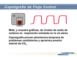  Capnógrafia de Flujo Central 
 Mide, y muestra gráficas, de niveles de oxido de 
carbono en respiración exhalada en la vía aérea 
 Capnografia provee advertencia temprana de 
problemas ventilatorios y aproxima presión 
arterial de CO2. 
 