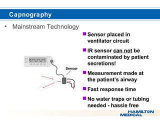  Capnography 
• Mainstream Technology 
Sensor placed in 
ventilator circuit 
IR sensor can not be 
contaminated by patient 
secretions! 
Measurement made at 
the patient’s airway 
Fast response time 
No water traps or tubing 
needed - hassle free 
Sensor 
E T C O 2 
R R 
 