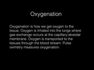 Oxygenation

Oxygenation is how we get oxygen to the
tissue. Oxygen is inhaled into the lungs where
gas exchange occurs at the capillary-alveolar
membrane. Oxygen is transported to the
tissues through the blood stream. Pulse
oximetry measures oxygenation.
 