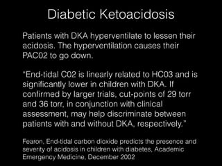 Diabetic Ketoacidosis
Patients with DKA hyperventilate to lessen their
acidosis. The hyperventilation causes their
PAC02 to go down.

“End-tidal C02 is linearly related to HC03 and is
significantly lower in children with DKA. If
confirmed by larger trials, cut-points of 29 torr
and 36 torr, in conjunction with clinical
assessment, may help discriminate between
patients with and without DKA, respectively.”

Fearon, End-tidal carbon dioxide predicts the presence and
severity of acidosis in children with diabetes, Academic
Emergency Medicine, December 2002
 