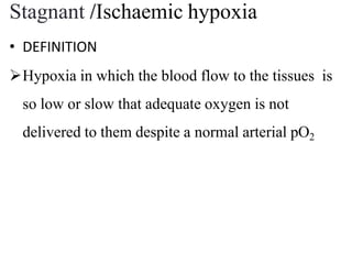 Stagnant /Ischaemic hypoxia
• DEFINITION
Hypoxia in which the blood flow to the tissues is
so low or slow that adequate oxygen is not
delivered to them despite a normal arterial pO2
 