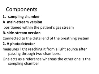 Components
1. sampling chamber
A main-stream version
positioned within the patient’s gas stream
B. side-stream version
Connected to the distal end of the breathing system
2. A photodetector
measures light reaching it from a light source after
passing through two chambers.
One acts as a reference whereas the other one is the
sampling chamber
 