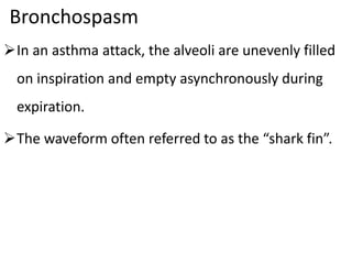 Bronchospasm
In an asthma attack, the alveoli are unevenly filled
on inspiration and empty asynchronously during
expiration.
The waveform often referred to as the “shark fin”.
 