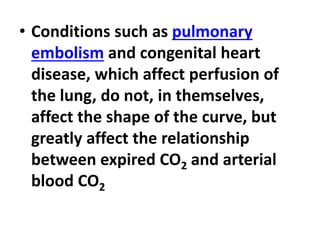 • Conditions such as pulmonary
embolism and congenital heart
disease, which affect perfusion of
the lung, do not, in themselves,
affect the shape of the curve, but
greatly affect the relationship
between expired CO2 and arterial
blood CO2
 
