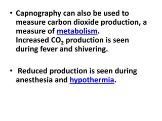 • Capnography can also be used to
measure carbon dioxide production, a
measure of metabolism.
Increased CO2 production is seen
during fever and shivering.
• Reduced production is seen during
anesthesia and hypothermia.
 