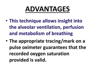 ADVANTAGES
• This technique allows insight into
the alveolar ventilation, perfusion
and metabolism of breathing
• The appropriate tracing/mark on a
pulse oximeter guarantees that the
recorded oxygen saturation
provided is valid.
 