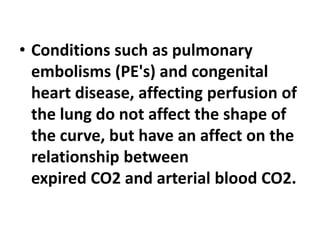• Conditions such as pulmonary
embolisms (PE's) and congenital
heart disease, affecting perfusion of
the lung do not affect the shape of
the curve, but have an affect on the
relationship between
expired CO2 and arterial blood CO2.
 