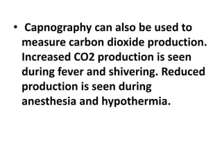 • Capnography can also be used to
measure carbon dioxide production.
Increased CO2 production is seen
during fever and shivering. Reduced
production is seen during
anesthesia and hypothermia.
 