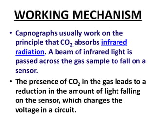 WORKING MECHANISM
• Capnographs usually work on the
principle that CO2 absorbs infrared
radiation. A beam of infrared light is
passed across the gas sample to fall on a
sensor.
• The presence of CO2 in the gas leads to a
reduction in the amount of light falling
on the sensor, which changes the
voltage in a circuit.
 