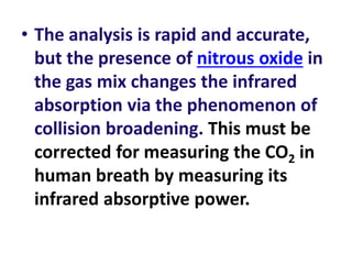 • The analysis is rapid and accurate,
but the presence of nitrous oxide in
the gas mix changes the infrared
absorption via the phenomenon of
collision broadening. This must be
corrected for measuring the CO2 in
human breath by measuring its
infrared absorptive power.
 