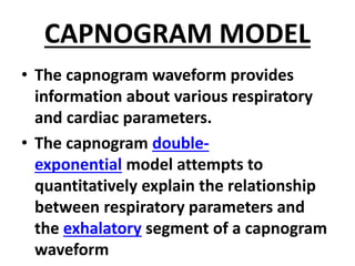CAPNOGRAM MODEL
• The capnogram waveform provides
information about various respiratory
and cardiac parameters.
• The capnogram double-
exponential model attempts to
quantitatively explain the relationship
between respiratory parameters and
the exhalatory segment of a capnogram
waveform
 